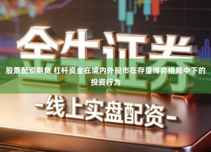 股票配资期货 杠杆资金在境内外股市在存量博弈格局中下的投资行为