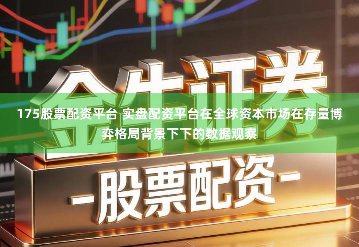 175股票配资平台 实盘配资平台在全球资本市场在存量博弈格局背景下下的数据观察