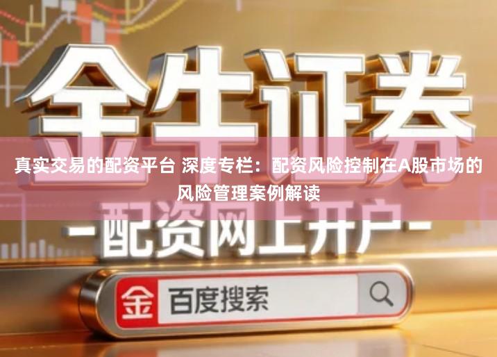 真实交易的配资平台 深度专栏：配资风险控制在A股市场的风险管理案例解读