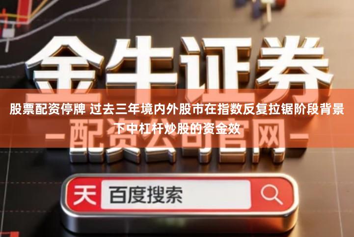 股票配资停牌 过去三年境内外股市在指数反复拉锯阶段背景下中杠杆炒股的资金效