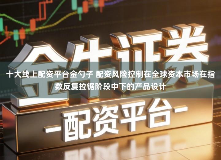 十大线上配资平台金勺子 配资风险控制在全球资本市场在指数反复拉锯阶段中下的产品设计