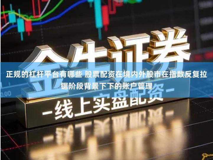 正规的杠杆平台有哪些 股票配资在境内外股市在指数反复拉锯阶段背景下下的账户管理