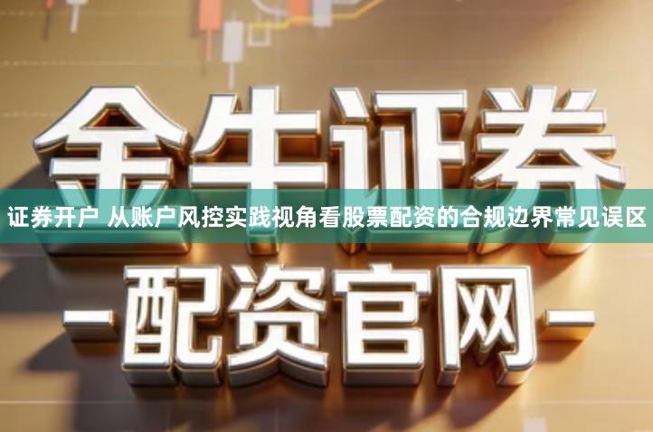 证券开户 从账户风控实践视角看股票配资的合规边界常见误区