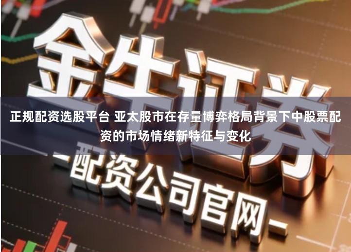 正规配资选股平台 亚太股市在存量博弈格局背景下中股票配资的市场情绪新特征与变化