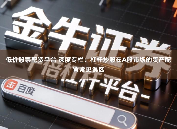 低价股票配资平台 深度专栏：杠杆炒股在A股市场的资产配置常见误区
