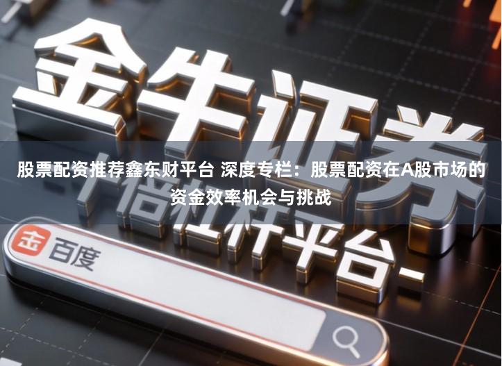 股票配资推荐鑫东财平台 深度专栏：股票配资在A股市场的资金效率机会与挑战