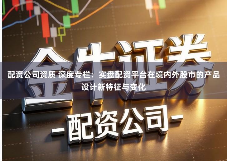 配资公司资质 深度专栏：实盘配资平台在境内外股市的产品设计新特征与变化