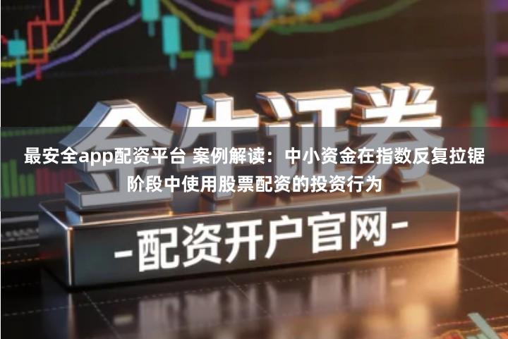 最安全app配资平台 案例解读：中小资金在指数反复拉锯阶段中使用股票配资的投资行为