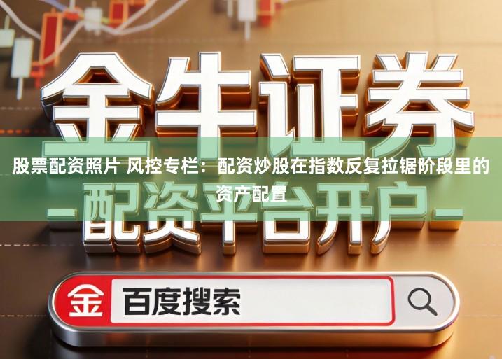 股票配资照片 风控专栏：配资炒股在指数反复拉锯阶段里的资产配置