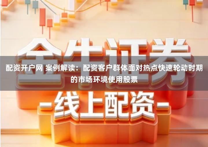 配资开户网 案例解读：配资客户群体面对热点快速轮动时期的市场环境使用股票