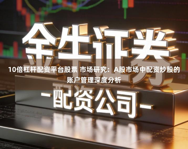 10倍杠杆配资平台股票 市场研究：A股市场中配资炒股的账户管理深度分析