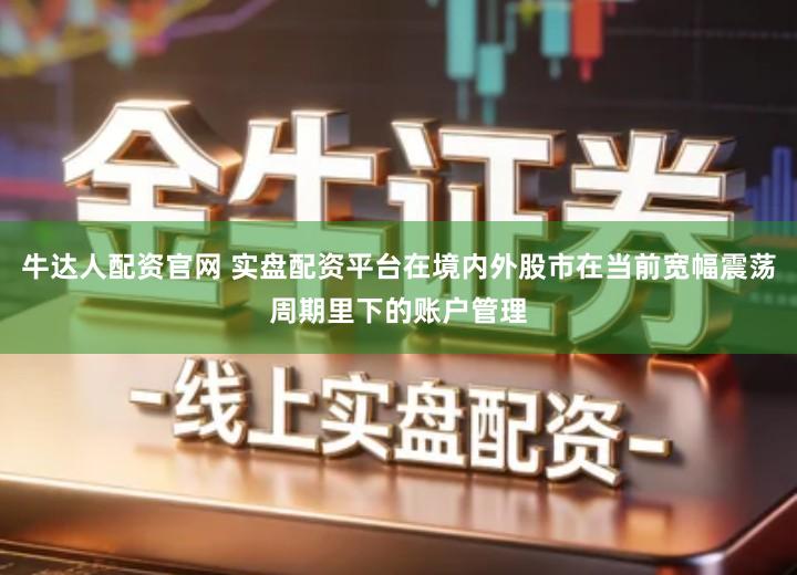 牛达人配资官网 实盘配资平台在境内外股市在当前宽幅震荡周期里下的账户管理