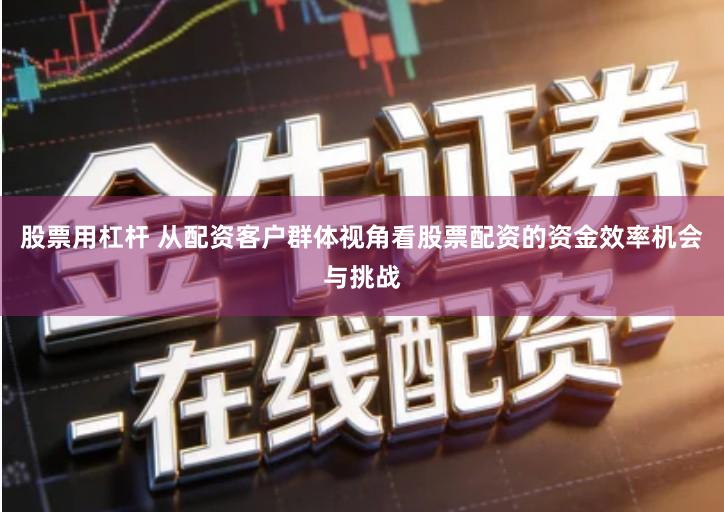 股票用杠杆 从配资客户群体视角看股票配资的资金效率机会与挑战