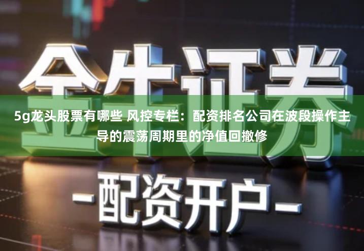 5g龙头股票有哪些 风控专栏：配资排名公司在波段操作主导的震荡周期里的净值回撤修